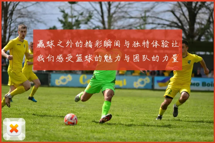 赢球之外的精彩瞬间与独特体验让我们感受篮球的魅力与团队的力量