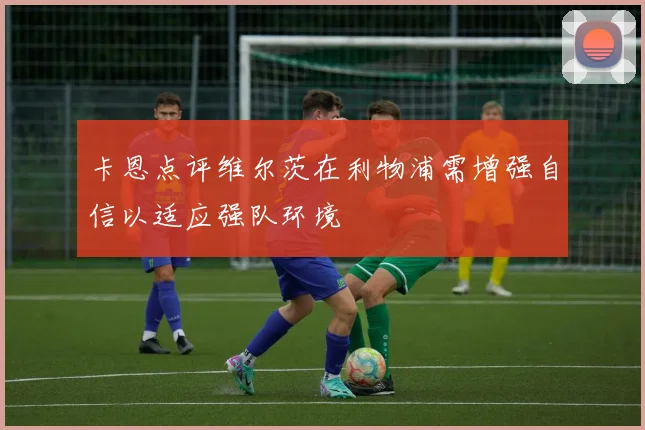 卡恩点评维尔茨在利物浦需增强自信以适应强队环境