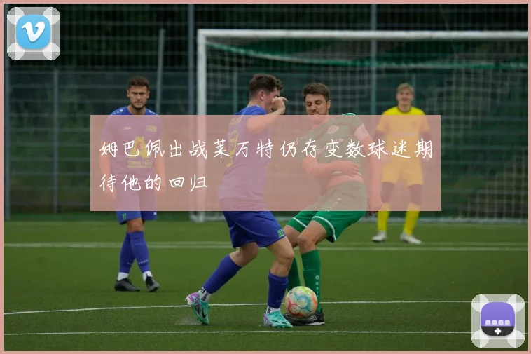 姆巴佩出战莱万特仍存变数球迷期待他的回归