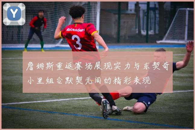 詹姆斯重返赛场展现实力与东契奇小里组合默契无间的精彩表现